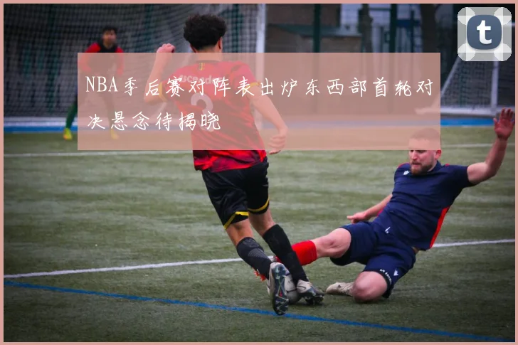 NBA季后赛对阵表出炉东西部首轮对决悬念待揭晓